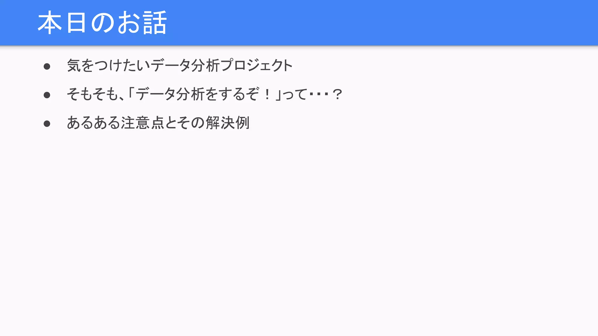 本日のお話
● 気をつけたいデータ分析プロジェクト
● そもそも、「データ分析をするぞ！」って・・・？
● あるある注意点とその解決例
 