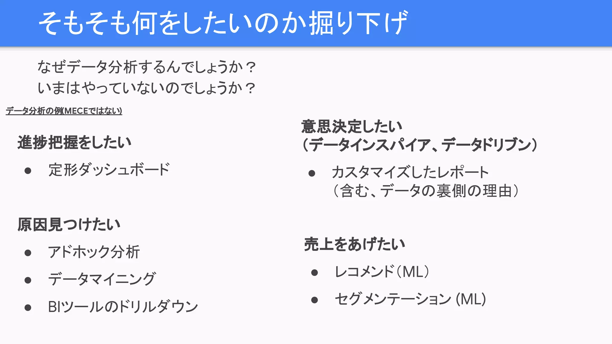 そもそも何をしたいのか掘り下げ
なぜデータ分析するんでしょうか？
いまはやっていないのでしょうか？
進捗把握をしたい
● 定形ダッシュボード
原因見つけたい
● アドホック分析
● データマイニング
● BIツールのドリルダウン
売上をあげたい
● レコメンド（ML）
● セグメンテーション (ML)
データ分析の例(MECEではない)
意思決定したい
（データインスパイア、データドリブン）
● カスタマイズしたレポート
（含む、データの裏側の理由）
 