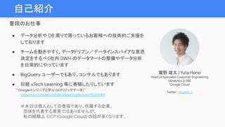 自己紹介
普段のお仕事
● データ分析や DB 周りで困っているお客様への技術的ご支援を
しております
● チームを動きやすく、データドリブン／データインスパイアな意思
決定をするべく社内 DWH のデータマートの整備やデータ分析
を日常的にやっています
● BigQuery ユーザーでもあり、コンサルでもあります
● 日経 xTech Learning 等に寄稿したりしています
　　　” Googleエンジニアと学ぶ GCP［ビッグデータ］”　
https://xtech.nikkei.com/atcl/learning/lecture/19/00089/
＃本日は個人としての登壇であり、所属する企業、
　団体を代表する意見ではありませんが、
　私の経験上 GCP (Google Cloud) の話が多くなります。
寳野 雄太 | Yuta Hono
Head of Specialist Customer Engineering
(Analytics & DB)
Google Cloud
Twitter : @yutah_3
 
