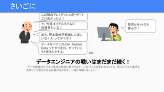 さいごに
データエンジニアの戦いはまだまだ続く！
で、今度はリアルタイムに
指標見たいな！
あと、売上着地予想出してほし
いな！AI ってやつで！
投資とセットなら
喜んで！
データガバナンスとか Trusted
Data ってやつをね。やっていこ
うと思うんですよ。
この間のアレ（ダッシュボード）す
ごい良かったよ！
etc.
（データ基盤はビジネス要求と密接に関わります。こういうことを言われなくても、常にビジネス要求を
先取りして進化させる必要があります。一緒に頑張りましょう。）
 