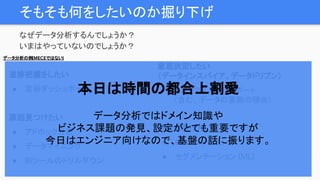 そもそも何をしたいのか掘り下げ
なぜデータ分析するんでしょうか？
いまはやっていないのでしょうか？
進捗把握をしたい
● 定形ダッシュボード
原因見つけたい
● アドホック分析
● データマイニング
● BIツールのドリルダウン
売上をあげたい
● レコメンド（ML）
● セグメンテーション (ML)
データ分析の例(MECEではない)
意思決定したい
（データインスパイア、データドリブン）
● カスタマイズしたレポート
（含む、データの裏側の理由）
本日は時間の都合上割愛
データ分析ではドメイン知識や
ビジネス課題の発見、設定がとても重要ですが
今日はエンジニア向けなので、基盤の話に振ります。
 