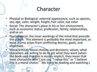 Character
• Physical or Biological: external appearance, such as species,
  sex, age, color, weight, height, hair color, eye color
• Social: The character’s place in his or her environment,
  such as economic status, profession, family, relationships,
  and so on
• Psychological: the inner workings of the mind that precede
  the action. This element is probably the most important, as
  most drama arises from conflicting desires, goals, and
  objectives
• Moral/ethical: Moral choices and decisions; values; what
  characters are willing to do to get what they want (when
  the book says that this is mostly implicit, they mean that
  most characters won’t just say, “I value this” or “I believe
  this is a moral choice.” We learn by reading and watching.)
 