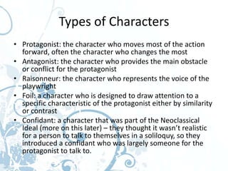 Types of Characters
• Protagonist: the character who moves most of the action
  forward, often the character who changes the most
• Antagonist: the character who provides the main obstacle
  or conflict for the protagonist
• Raisonneur: the character who represents the voice of the
  playwright
• Foil: a character who is designed to draw attention to a
  specific characteristic of the protagonist either by similarity
  or contrast
• Confidant: a character that was part of the Neoclassical
  Ideal (more on this later) – they thought it wasn’t realistic
  for a person to talk to themselves in a soliloquy, so they
  introduced a confidant who was largely someone for the
  protagonist to talk to.
 
