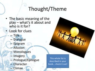 Thought/Theme
• The basic meaning of the
  play – what’s it about and
  who is it for?
• Look for clues
  –   Title
  –   Dialogue
  –   Epigram
  –   Allusion
  –   Monologues
  –   Imagery
                           This whole list is
  –   Prologue/Epilogue    described in your
  –   Character           book… check it out!
  –   Climax
 