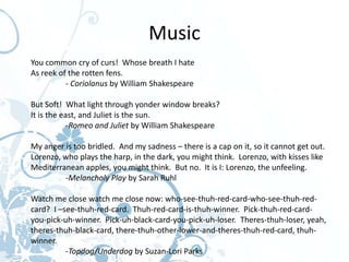 Alexandre-Marie Colin: The Three Witches from "Macbeth"




                                                          Music
                   You common cry of curs! Whose breath I hate
                   As reek of the rotten fens.
                             - Coriolanus by William Shakespeare

                   But Soft! What light through yonder window breaks?
                   It is the east, and Juliet is the sun.
                               -Romeo and Juliet by William Shakespeare

                   My anger is too bridled. And my sadness – there is a cap on it, so it cannot get out.
                   Lorenzo, who plays the harp, in the dark, you might think. Lorenzo, with kisses like
                   Mediterranean apples, you might think. But no. It is I: Lorenzo, the unfeeling.
                            -Melancholy Play by Sarah Ruhl

                   Watch me close watch me close now: who-see-thuh-red-card-who-see-thuh-red-
                   card? I –see-thuh-red-card. Thuh-red-card-is-thuh-winner. Pick-thuh-red-card-
                   you-pick-uh-winner. Pick-uh-black-card-you-pick-uh-loser. Theres-thuh-loser, yeah,
                   theres-thuh-black-card, there-thuh-other-lower-and-theres-thuh-red-card, thuh-
                   winner.
                             -Topdog/Underdog by Suzan-Lori Parks
 