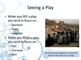 Seeing a Play
• When you SEE a play,
  you tend to focus on…
  – Spectacle
  – Music
  – Language
• When you READ a play,
  you tend to focus on…
  – Plot
  – Character
                          But they all work together to create the
  – Idea                     planet of the play you’re seeing!
 