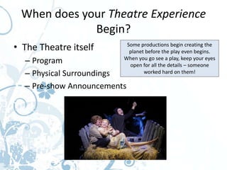 When does your Theatre Experience
             Begin?
• The Theatre itself      Some productions begin creating the
                           planet before the play even begins.
  – Program              When you go see a play, keep your eyes
                           open for all the details – someone
  – Physical Surroundings        worked hard on them!

  – Pre-show Announcements
 