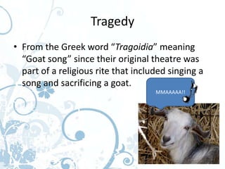 Tragedy
• From the Greek word “Tragoidia” meaning
  “Goat song” since their original theatre was
  part of a religious rite that included singing a
  song and sacrificing a goat.
                                     MMAAAAA!!
 