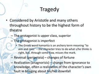 Tragedy
• Considered by Aristotle and many others
  throughout history to be the highest form of
  theatre
  – The protagonist is upper class, superior
  – The protagonist is imperfect
     • The Greek word hamartia is an archery term meaning “to
       aim and miss” – the character tries to do what s/he thinks is
       right, but, through some flaw, misses the mark.
  – Reversal (peripeteia) – changes of fortune
  – Realization (anagnorisis) – change from ignorance to
    knowledge, often a realization of the character’s own
    fault in bringing about his/her downfall
 