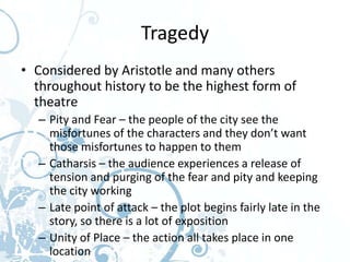 Tragedy
• Considered by Aristotle and many others
  throughout history to be the highest form of
  theatre
  – Pity and Fear – the people of the city see the
    misfortunes of the characters and they don’t want
    those misfortunes to happen to them
  – Catharsis – the audience experiences a release of
    tension and purging of the fear and pity and keeping
    the city working
  – Late point of attack – the plot begins fairly late in the
    story, so there is a lot of exposition
  – Unity of Place – the action all takes place in one
    location
 