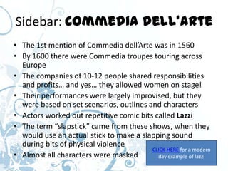 Sidebar: Commedia dell’Arte
• The 1st mention of Commedia dell’Arte was in 1560
• By 1600 there were Commedia troupes touring across
  Europe
• The companies of 10-12 people shared responsibilities
  and profits… and yes… they allowed women on stage!
• Their performances were largely improvised, but they
  were based on set scenarios, outlines and characters
• Actors worked out repetitive comic bits called Lazzi
• The term “slapstick” came from these shows, when they
  would use an actual stick to make a slapping sound
  during bits of physical violence
                                         CLICK HERE for a modern
• Almost all characters were masked        day example of lazzi
 