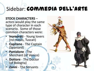 Sidebar: Commedia dell’Arte
STOCK CHARACTERS –
actors would play the same
type of character in each
scenario. Some of those
common characters were:
• Inamorati - Young lovers
  (no masks, Tuscan)
• Capitano - The Captain
  (Spaniard)
• Pantalone - The
  Merchant (of Venice)
• Dottore - The Doctor
  (of Bologna)
• Zanni - The Servants
 