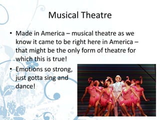 Musical Theatre
• Made in America – musical theatre as we
  know it came to be right here in America –
  that might be the only form of theatre for
  which this is true!
• Emotions so strong,                     you
  just gotta sing and
  dance!
 
