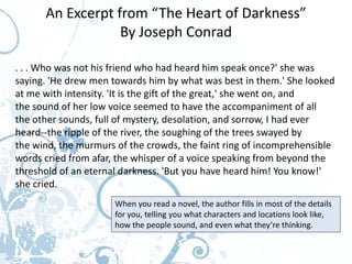 An Excerpt from “The Heart of Darkness”
                  By Joseph Conrad

. . . Who was not his friend who had heard him speak once?' she was
saying. 'He drew men towards him by what was best in them.' She looked
at me with intensity. 'It is the gift of the great,' she went on, and
the sound of her low voice seemed to have the accompaniment of all
the other sounds, full of mystery, desolation, and sorrow, I had ever
heard--the ripple of the river, the soughing of the trees swayed by
the wind, the murmurs of the crowds, the faint ring of incomprehensible
words cried from afar, the whisper of a voice speaking from beyond the
threshold of an eternal darkness. 'But you have heard him! You know!'
she cried.
                      When you read a novel, the author fills in most of the details
                      for you, telling you what characters and locations look like,
                      how the people sound, and even what they’re thinking.
 
