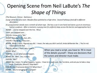 Opening Scene from Neil LaBute’s The
           Shape of Things
(The Museum. Silence. Darkness.)
(Large white box of a room. Wooden floor polished to a high shine. Several hallways feed off in different
     directions.)
(A young woman stands near a stretch of velvet rope. She has a can in one hand and stares up at an enormous
     human sculpture. After a moment, a young man [in uniform] steps across the barrier and approaches her.)
ADAM: … you’ve stepped over the line. Miss/
Umm, you stepped over…
EVELYN: I know. / It’s “Ms.”
ADAM: Okay, sorry, Ms, but, ahh…
EVELYN: I meant to. / Step over…
ADAM: What?/ Yeah, I figured you did. I mean, the way you did it and all, kinda deliberate like. / You’re not
     supposed to do that.
EVELYN: I know. / That’s why I tried it…
ADAM: Why?
                                                 When you read a script, you have to fill in most
EVELYN: …to see what would happen.               of the details yourself – these are decisions that
ADAM: Oh. Well… me, I s’pose.                    the actors and director must make.
EVELYN: “Me?”
ADAM: No, I mean, I’m what happens, I guess. I have to to walk over, like I’ve done, and ask you to take a step
     back. Could you, please?/ Step back?
EVELYN: And if someone doesn’t?/ What then?
ADAM: …you’re not going to step back?
 