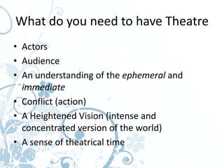 What do you need to have Theatre
• Actors
• Audience
• An understanding of the ephemeral and
  immediate
• Conflict (action)
• A Heightened Vision (intense and
  concentrated version of the world)
• A sense of theatrical time
 