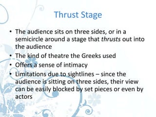 Thrust Stage
• The audience sits on three sides, or in a
  semicircle around a stage that thrusts out into
  the audience
• The kind of theatre the Greeks used
• Offers a sense of intimacy
• Limitations due to sightlines – since the
  audience is sitting on three sides, their view
  can be easily blocked by set pieces or even by
  actors
 