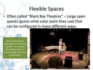 Flexible Spaces
• Often called “Black Box Theatres” – Large open
  spaces (guess what color paint they use) that
  can be configured in many different ways.


  All of these photos
were taken in the same
 theatre – it’s a black
 box theatre that can
be rearranged into any
     configuration.
 