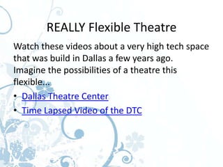 REALLY Flexible Theatre
Watch these videos about a very high tech space
that was build in Dallas a few years ago.
Imagine the possibilities of a theatre this
flexible...
• Dallas Theatre Center
• Time Lapsed Video of the DTC
 
