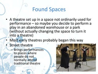 Found Spaces
• A theatre set up in a space not ordinarily used for
  performance – so maybe you decide to perform a
  play in an abandoned warehouse or a park
  (without actually changing the space to turn it
  into a theatre)
• Most early theatres probably began this way
• Street theatre
   – Brings performances
     to places where
     people do not
     normally attend
     traditional theatre
 