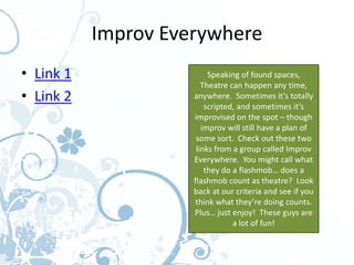 Improv Everywhere
• Link 1                  Speaking of found spaces,
                        Theatre can happen any time,
• Link 2             anywhere. Sometimes it’s totally
                         scripted, and sometimes it’s
                     improvised on the spot – though
                        improv will still have a plan of
                      some sort. Check out these two
                      links from a group called Improv
                     Everywhere. You might call what
                         they do a flashmob… does a
                     flashmob count as theatre? Look
                     back at our criteria and see if you
                      think what they’re doing counts.
                     Plus… just enjoy! These guys are
                                 a lot of fun!
 