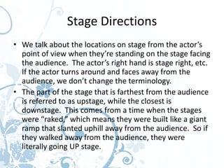 Stage Directions
• We talk about the locations on stage from the actor’s
  point of view when they’re standing on the stage facing
  the audience. The actor’s right hand is stage right, etc.
  If the actor turns around and faces away from the
  audience, we don’t change the terminology.
• The part of the stage that is farthest from the audience
  is referred to as upstage, while the closest is
  downstage. This comes from a time when the stages
  were “raked,” which means they were built like a giant
  ramp that slanted uphill away from the audience. So if
  they walked away from the audience, they were
  literally going UP stage.
 