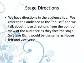 Stage Directions
• We have directions in the audience too. We
  refer to the audience as the “house,” and we
  talk about those directions from the point of
  view of the audience as they face the stage.
  So Stage Right would be the same as House
  left and vice versa.
 