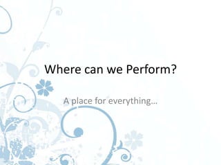Where can we Perform?

   A place for everything…
 