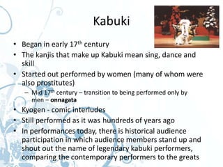 Kabuki
• Began in early 17th century
• The kanjis that make up Kabuki mean sing, dance and
  skill
• Started out performed by women (many of whom were
  also prostitutes)
   – Mid 17th century – transition to being performed only by
     men – onnagata
• Kyogen - comic interludes
• Still performed as it was hundreds of years ago
• In performances today, there is historical audience
  participation in which audience members stand up and
  shout out the name of legendary kabuki performers,
  comparing the contemporary performers to the greats
 