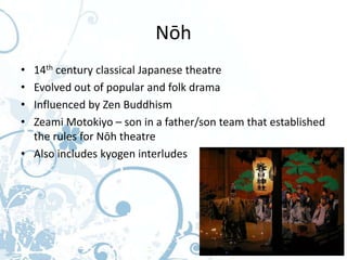 Nōh
• 14th century classical Japanese theatre
• Evolved out of popular and folk drama
• Influenced by Zen Buddhism
• Zeami Motokiyo – son in a father/son team that established
  the rules for Nōh theatre
• Also includes kyogen interludes
 