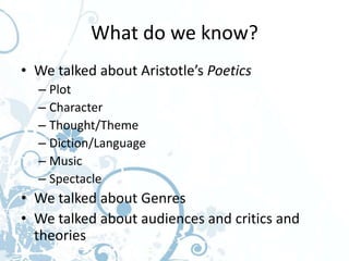 What do we know?
• We talked about Aristotle’s Poetics
  – Plot
  – Character
  – Thought/Theme
  – Diction/Language
  – Music
  – Spectacle
• We talked about Genres
• We talked about audiences and critics and
  theories
 