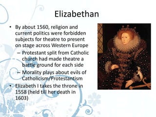 Elizabethan
• By about 1560, religion and
  current politics were forbidden
  subjects for theatre to present
  on stage across Western Europe
   – Protestant split from Catholic
      church had made theatre a
      battle ground for each side
   – Morality plays about evils of
      Catholicism/Protestantism
• Elizabeth I takes the throne in
  1558 (held till her death in
  1603)
 