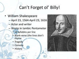Can’t Forget ol’ Billy!
• William Shakespeare
  – April 23, 1564-April 23, 1616
  – Actor and writer
  – Wrote in Iambic Pentameter
     • 10 syllables per line
     • Blank verse (the lines don’t
       rhyme
     • Tragedy
     • Comedy
     • History
 