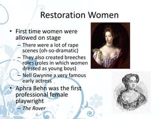 Restoration Women
• First time women were
  allowed on stage
  – There were a lot of rape
    scenes (oh-so-dramatic)
  – They also created breeches
    roles (roles in which women
    dressed as young boys)
  – Nell Gwynne a very famous
    early actress
• Aphra Behn was the first
  professional female
  playwright
  – The Rover
 