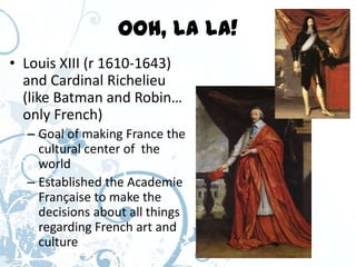 Ooh, la la!
• Louis XIII (r 1610-1643)
  and Cardinal Richelieu
  (like Batman and Robin…
  only French)
  – Goal of making France the
    cultural center of the
    world
  – Established the Academie
    Française to make the
    decisions about all things
    regarding French art and
    culture
 