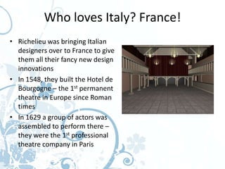 Who loves Italy? France!
• Richelieu was bringing Italian
  designers over to France to give
  them all their fancy new design
  innovations
• In 1548, they built the Hotel de
  Bourgogne – the 1st permanent
  theatre in Europe since Roman
  times
• In 1629 a group of actors was
  assembled to perform there –
  they were the 1st professional
  theatre company in Paris
 