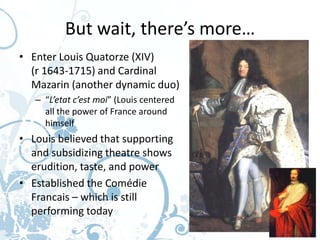 But wait, there’s more…
• Enter Louis Quatorze (XIV)
  (r 1643-1715) and Cardinal
  Mazarin (another dynamic duo)
   – “L’etat c’est moi” (Louis centered
     all the power of France around
     himself
• Louis believed that supporting
  and subsidizing theatre shows
  erudition, taste, and power
• Established the Comédie
  Francais – which is still
  performing today
 