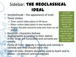 Sidebar: The Neoclassical
               Ideal        In the 16                              th

• Verisimilitude – the appearance of truth             century, Europe
• Three Unities                                          rediscovered
                                                       classical theatre
   – Time: action takes place in 24 hours              – like Aristotle’s
   – Place: action takes place in one location           Poetics. The
                                                           Academie
   – Action: the plot concerns only one main arc of    Francais decided
     action                                           that was the only
• Decorum: characters behave                             way to make
  appropriately according to their station            theatre. They set
                                                        up a very rigid
  in life: kings are honorable and servants are           set of rules.
  sneaky
• Purity of Form: tragedy is tragedy and comedy is
  comedy and they should never mix
• Dulce et Utilo: theatre should be used to teach and to
  please – to instruct and to entertain
 