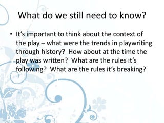 What do we still need to know?
• It’s important to think about the context of
  the play – what were the trends in playwriting
  through history? How about at the time the
  play was written? What are the rules it’s
  following? What are the rules it’s breaking?
 