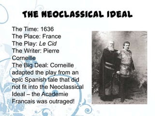 The Neoclassical Ideal
The Time: 1636
The Place: France
The Play: Le Cid
The Writer: Pierre
Corneille
The Big Deal: Corneille
adapted the play from an
epic Spanish tale that did
not fit into the Neoclassical
Ideal – the Academie
Francais was outraged!
 