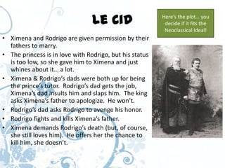 Le Cid                  Here’s the plot… you
                                                          decide if it fits the
                                                          Neoclassical Ideal!
• Ximena and Rodrigo are given permission by their
  fathers to marry.
• The princess is in love with Rodrigo, but his status
  is too low, so she gave him to Ximena and just
  whines about it… a lot.
• Ximena & Rodrigo’s dads were both up for being
  the prince’s tutor. Rodrigo’s dad gets the job,
  Ximena’s dad insults him and slaps him. The king
  asks Ximena’s father to apologize. He won’t.
• Rodrigo’s dad asks Rodrigo to avenge his honor.
• Rodrigo fights and kills Ximena’s father.
• Ximena demands Rodrigo’s death (but, of course,
  she still loves him). He offers her the chance to
  kill him, she doesn’t.
 