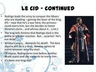 Le Cid – continued
• Rodrigo leads the army to conquer the Moors
  who are invading – gaining the favor of the king.
  (PS – now that he’s a war hero, the princess
  could marry him, but she decides to honor
  Ximena’s claim… and whines about it… a lot.)
• The king tells Ximena that Rodrigo died in the
  battle to test her reaction. But… surprise! He’s
  not dead!
• Ximena’s angry… demands his death. The best
  anyone will do is a duel. Ximena agrees to
  marry whoever wins the duel.
• Of course, Rodrigo wins (not before another
  death scare) and she consents to marry him.
• It’s been one long day!
 