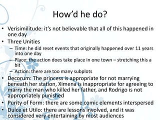 How’d he do?
• Verisimilitude: it’s not believable that all of this happened in
  one day
• Three Unities
   – Time: he did reset events that originally happened over 11 years
     into one day
   – Place: the action does take place in one town – stretching this a
     bit
   – Action: there are too many subplots
• Decorum: The princess is appropriate for not marrying
  beneath her station, Ximena is inappropriate for agreeing to
  marry the man who killed her father, and Rodrigo is not
  appropriately punished
• Purity of Form: there are some comic elements interspersed
• Dulce et Utilo: there are lessons involved, and it was
  considered very entertaining by most audiences
 
