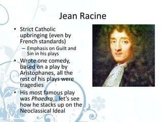 Jean Racine
• Strict Catholic
  upbringing (even by
  French standards)
  – Emphasis on Guilt and
    Sin in his plays
• Wrote one comedy,
  based on a play by
  Aristophanes, all the
  rest of his plays were
  tragedies
• His most famous play
  was Phaedra… let’s see
  how he stacks up on the
  Neoclassical Ideal
 