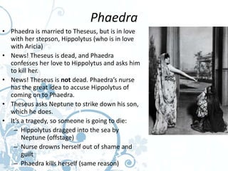 Phaedra
• Phaedra is married to Theseus, but is in love
  with her stepson, Hippolytus (who is in love
  with Aricia)
• News! Theseus is dead, and Phaedra
  confesses her love to Hippolytus and asks him
  to kill her.
• News! Theseus is not dead. Phaedra’s nurse
  has the great idea to accuse Hippolytus of
  coming on to Phaedra.
• Theseus asks Neptune to strike down his son,
  which he does.
• It’s a tragedy, so someone is going to die:
   – Hippolytus dragged into the sea by
       Neptune (offstage)
   – Nurse drowns herself out of shame and
       guilt
   – Phaedra kills herself (same reason)
 