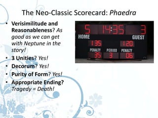 The Neo-Classic Scorecard: Phaedra
• Verisimilitude and
  Reasonableness? As
  good as we can get
  with Neptune in the
  story!
• 3 Unities? Yes!
• Decorum? Yes!
• Purity of Form? Yes!
• Appropriate Ending?
  Tragedy = Death!
 