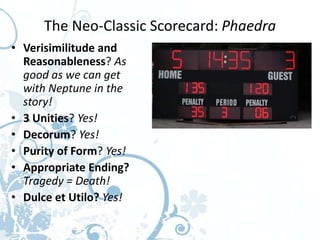 The Neo-Classic Scorecard: Phaedra
• Verisimilitude and
  Reasonableness? As
  good as we can get
  with Neptune in the
  story!
• 3 Unities? Yes!
• Decorum? Yes!
• Purity of Form? Yes!
• Appropriate Ending?
  Tragedy = Death!
• Dulce et Utilo? Yes!
 
