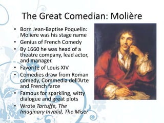 The Great Comedian: Molière
• Born Jean-Baptise Poquelin:
  Moliere was his stage name
• Genius of French Comedy
• By 1660 he was head of a
  theatre company, lead actor,
  and manager.
• Favorite of Louis XIV
• Comedies draw from Roman
  comedy, Commedia dell’Arte
  and French farce
• Famous for sparkling, witty
  dialogue and great plots
• Wrote Tartuffe, The
  Imaginary Invalid, The Miser
 