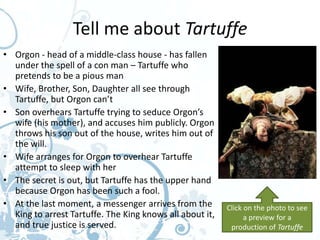 Tell me about Tartuffe
• Orgon - head of a middle-class house - has fallen
  under the spell of a con man – Tartuffe who
  pretends to be a pious man
• Wife, Brother, Son, Daughter all see through
  Tartuffe, but Orgon can’t
• Son overhears Tartuffe trying to seduce Orgon’s
  wife (his mother), and accuses him publicly. Orgon
  throws his son out of the house, writes him out of
  the will.
• Wife arranges for Orgon to overhear Tartuffe
  attempt to sleep with her
• The secret is out, but Tartuffe has the upper hand
  because Orgon has been such a fool.
• At the last moment, a messenger arrives from the        Click on the photo to see
  King to arrest Tartuffe. The King knows all about it,         a preview for a
  and true justice is served.                              production of Tartuffe
 