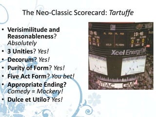 The Neo-Classic Scorecard: Tartuffe

• Verisimilitude and
  Reasonableness?
  Absolutely
• 3 Unities? Yes!
• Decorum? Yes!
• Purity of Form? Yes!
• Five Act Form? You bet!
• Appropriate Ending?
  Comedy = Mockery!
• Dulce et Utilo? Yes!
 